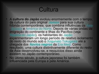 Cultura  A  cultura do Japão  evoluiu enormemente com o tempo, da cultura do país original  Jomon  para sua cultura híbrida contemporânea, que combina influências da  Ásia ,  Europa  e  América do Norte . Depois de várias ondas de imigração do continente e Ilhas do Pacífico (veja  História do Japão ), os habitantes do  Japão  experimentaram um longo período de relativo isolamento do resto do mundo sob o  Xogunato   Tokugawa  até a chegada dos  Navios negros  da  Era  Meiji . Como resultado, uma cultura distintivamente diferente do resto da Ásia desenvolveu-se, e resquícios disso ainda existem no Japão contemporâneo. No último século, a cultura japonesa foi também influenciada pela Europa e pela América. 