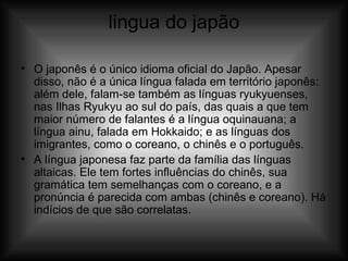 lingua do japão O japonês é o único idioma oficial do Japão. Apesar disso, não é a única língua falada em território japonês: além dele, falam-se também as línguas ryukyuenses, nas Ilhas Ryukyu ao sul do país, das quais a que tem maior número de falantes é a língua oquinauana; a língua ainu, falada em Hokkaido; e as línguas dos imigrantes, como o coreano, o chinês e o português. A língua japonesa faz parte da família das línguas altaicas. Ele tem fortes influências do chinês, sua gramática tem semelhanças com o coreano, e a pronúncia é parecida com ambas (chinês e coreano). Há indícios de que são correlatas. 
