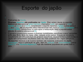Esporte  do japão   Praticantes de  Kendo . Diversos  esportes  são praticados no  Japão . Eles variam desde os esportes tradicionais tais como as  artes marciais , chamados  budô , em especial o  Judô , o  Karatê , o  Kendo  e o  Sumô , considerado o esporte nacional, [1] [2] [3]  outros como o  Go  e o  Shogi , até os esportes ditos internacionais tais como o  futebol  ( J-League ) e o  basebol  ( NPB ), introduzidos no país após a restauração Meiji e popularizados através do sistema educacional. [4] . O governo proporciona acesso a diversas modalidades esportivas a seus habitantes, entre elas tênis, tênis de mesa, vôlei, natação entre outros. Graças ao constante investimento em infra-estrutura de ginásios esportivos, equipamentos e instrutores, o Japão tem conquistado resultados cada vez mais positivos nos Jogos Olímpicos. Os esportes náuticos e de inverno também são bastante praticados no Japão.  Snowboard , esqui e patinação do gelo, além do  golfe , [5]  e do  automobilismo  com o  Super  GT  e a  Formula  Nippon . [6]  hoje são bastante populares em quase todo o país. 