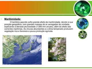 Maritimidade: O território japonês sofre grande efeito da maritimidade, devido a sua posição geográfica, com grandes massas de ar carregadas de umidade, explicando a elevada pluviosidade (1.000 mm anuais), além do efeito das correntes marítimas. As chuvas abundantes e o clima temperado produzem vegetação rica e favorece a pouca produção agrícola. 
