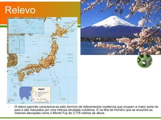 Relevo O relevo japonês caracteriza-se pelo domínio de dobramentos modernos,que ocupam a maior parte do país e são marcados por uma intensa atividade vulcânica. É na Ilha de Honshu que se encontra as maiores elevações como o Monte Fuji de 3.776 metros de altura. 