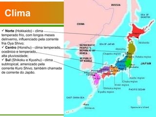 Clima   Norte  (Hokkaido) - clima temperado frio, com longos meses deInverno, influenciado pela corrente fria Oya Shivo; Centro  (Honshu) - clima temperado oceânico e temperado,  alta pluviosidade; Sul  (Shikoku e Kyushu) - clima subtropical, amenizado pela corrente Kuro Shivo, também chamada de corrente do Japão. 