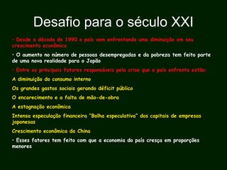 Desafio para o século XXI
• Desde a década de 1990 o país vem enfrentando uma diminuição em seu
crescimento econômico
• O aumento no número de pessoas desempregadas e da pobreza tem feito parte
de uma nova realidade para o Japão
• Entre os principais fatores responsáveis pela crise que o país enfrenta estão:
A diminuição do consumo interno
Os grandes gastos sociais gerando déficit público
O encarecimento e a falta de mão-de-obra
A estagnação econômica
Intensa especulação financeira “Bolha especulativa” dos capitais de empresas
japonesas
Crescimento econômica da China
• Esses fatores tem feito com que a economia do país cresça em proporções
menores
 
