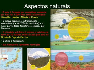 Aspectos naturais
• O pais é formado por arquipélago composto
por mais de 3.000 ilhas sendo as principais:
Hokkaido, Honshu, Shikoku e Kyushu
• O relevo japonês é extremamente
montanhoso ( + de 70% do território) e a
maior parte desse território é ocupado por
florestas
• A atividade vulcânica é intensa e existem em
torno de 70 vulcões ativos no país pois está no
Círculo de Fogo do Pacífico
• O clima é temperado
• Sua hidrografia apresenta restrições
 