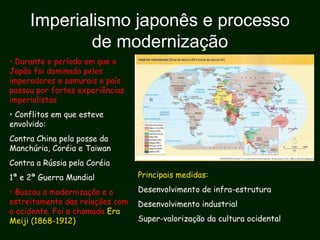 Imperialismo japonês e processo
de modernização
• Durante o período em que o
Japão foi dominado pelos
imperadores e samurais o país
passou por fortes experiências
imperialistas
• Conflitos em que esteve
envolvido:
Contra China pela posse da
Manchúria, Coréia e Taiwan
Contra a Rússia pela Coréia
1ª e 2ª Guerra Mundial
• Buscou a modernização e o
estreitamento das relações com
o ocidente. Foi a chamada Era
Meiji (1868-1912)
Principais medidas:
Desenvolvimento de infra-estrutura
Desenvolvimento industrial
Super-valorização da cultura ocidental
 