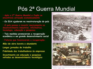 Pós 2ª Guerra Mundial
• Após a 2ª Guerra Mundial o Japão se
encontrava arrasado economicamente
• Os EUA ajudaram na reestruturação do país
• O país passou a investir maciçamente no
desenvolvimento industrial, informática,
tecnologia, educação e pesquisas
• Tais medidas promoveram a recuperação
econômica e um grande desenvolvimento social
• Fatores que favoreceram a recuperação:
Mão-de-obra barata e abundante
Longas jornadas de trabalho
Fidelidade dos trabalhadores às empresas
Investimento em educação e pesquisas
voltadas ao desenvolvimento tecnológico
 