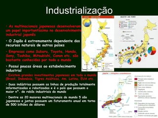Industrialização
• As multinacionais japonesas desenvolveram
um papel importantíssimo no desenvolvimento
industrial japonês
• O Japão é extremamente dependente dos
recursos naturais de outros países
• Empresas como Subaru, Toyota, Honda,
Sony, Toshiba, Mitsubishi, Canon etc. são
bastante conhecidas por todo o mundo
• Possui poucas áreas ao estabelecimento
industrial
• Existem grandes investimentos japoneses em todo o mundo
(Brasil, Indonésia, Tigres Asiáticos, Am. Latina, EUA etc..
• Suas indústrias possuem as linhas de produção totalmente
informatizadas e robotizadas e é o país que possuem o
maior nº. de robôs industriais do mundo
• Dentre as 20 maiores multinacionais do mundo 5 são
japonesas e juntas possuem um faturamento anual em torno
de 500 bilhões de dólares
 