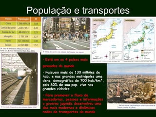 População e transportes
• Está em os 4 países mais
povoados do mundo
• Possuem mais de 130 milhões de
hab. e nas grandes metrópoles uma
dens. demográfica de 700 hab/km²,
pois 80% de sua pop. vive nas
grandes cidades
• Para promover o fluxo de
mercadorias, pessoas e informações
o governo japonês desenvolveu uma
das mais modernas e dinâmicas
redes de transportes do mundo
 
