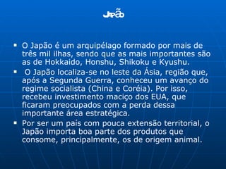 Japão O Japão é um arquipélago formado por mais de três mil ilhas, sendo que as mais importantes são as de Hokkaido, Honshu, Shikoku e Kyushu. O Japão localiza-se no leste da Ásia, região que, após a Segunda Guerra, conheceu um avanço do regime socialista (China e Coréia). Por isso, recebeu investimento maciço dos EUA, que ficaram preocupados com a perda dessa importante área estratégica. Por ser um país com pouca extensão territorial, o Japão importa boa parte dos produtos que consome, principalmente, os de origem animal.  