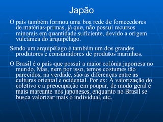Japão O país também formou uma boa rede de fornecedores de matérias-primas, já que, não possui recursos minerais em quantidade suficiente, devido a origem vulcânica do arquipélago. Sendo um arquipélago é também um dos grandes produtores e consumidores de produtos marinhos. O Brasil é o país que possui a maior colônia japonesa no mundo. Mas, nem por isso, temos costumes tão parecidos, na verdade, são as diferenças entre as culturas oriental e ocidental. Por ex: A valorização do coletivo e a preocupação em poupar, de modo geral é mais marcante nos japoneses, enquanto no Brasil se busca valorizar mais o individual, etc. 