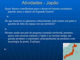 Atividades - Japão Quais fatores contribuíram para o desenvolvimento econômico japonês antes e depois da Segunda Guerra? De que maneira os japoneses solucionaram, pelo menos em parte a questão da falta de espaço em seu território? Mesmo sendo um país de pequena extensão territorial, portanto, quase sem recursos naturais o Japão é ao mesmo tempo um grande produtor e exportador, principalmente de produtos com tecnologia de ponta. Explique .  R: R: R: 