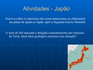 Atividades - Japão Escreva sobre os interesses dos norte-americanos ao elaborarem um plano de ajuda ao Japão, após a Segunda Guerra Mundial. A terra do Sol nascente é atingida constantemente por tremores de Terra. Qual fator geológico ocasiona essa situação? 
