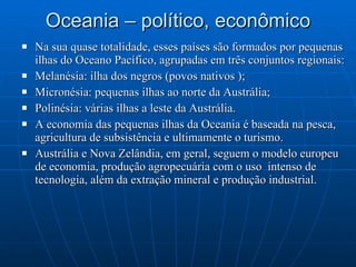 Oceania – político, econômico Na sua quase totalidade, esses países são formados por pequenas ilhas do Oceano Pacífico, agrupadas em três conjuntos regionais: Melanésia: ilha dos negros (povos nativos ); Micronésia: pequenas ilhas ao norte da Austrália; Polinésia: várias ilhas a leste da Austrália. A economia das pequenas ilhas da Oceania é baseada na pesca, agricultura de subsistência e ultimamente o turismo. Austrália e Nova Zelândia, em geral, seguem o modelo europeu de economia, produção agropecuária com o uso  intenso de tecnologia, além da extração mineral e produção industrial. 