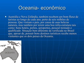 Oceania- econômico Austrália e Nova Zelândia, também recebem um bom fluxo de turistas ao longo de cada ano, perto de seis milhões de pessoas. Que visitam o país, por causa de suas belezas naturais, mas também por terem uma boa infra-estrutura tais como: bons hotéis, portos, aeroportos, pessoal treinado e qualificado. Situação bem diferente da verificada no Brasil que, apesar de, possuir bons destinos turísticos recebe menos visitantes que os dois países da Oceania. 