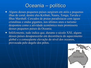 Oceania – político Alguns desses pequenos países surgiram em atóis e pequenas ilhas de coral, dentre eles Kiribati, Nauru, Tonga, Tuvalu e Ilhas Marshall. Cercados de praias paradisíacas com águas cristalinas e ondas gigantes, nos últimos anos o turismo despontou como a atividade econômica mais promissora desses pequenos países da Oceania. Infelizmente, tudo indica que, durante o século XXI, alguns desses países desaparecerão em decorrência do aquecimento global e a conseqüente elevação do nível dos oceanos, provocada pelo degelo dos pólos. 