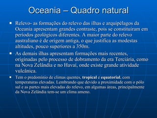 Oceania – Quadro natural Relevo- as formações do relevo das ilhas e arquipélagos da Oceania apresentam grandes contraste, pois se constituíram em períodos geológicos diferentes. A maior parte do relevo australiano é de origem antiga, o que justifica as modestas altitudes, pouco superiores a 350m. As demais ilhas apresentam formações mais recentes, originadas pelo processo de dobramento da era Terciária, como na Nova Zelândia e no Havaí, onde existe grande atividade vulcânica. Tem o predomínio de climas quentes,  tropical  e  equatorial , com temperaturas elevadas. Lembrando que devido a proximidade com o pólo sul e as partes mais elevadas do relevo, em algumas áreas, principalmente da Nova Zelândia tem-se um clima ameno. 