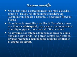 Oceania - vegetação Nos locais onde  as precipitações são mais elevadas, como no  Havaí, no litoral norte e nordeste da Austrália e na ilha da Tasmânia, a vegetação florestal é densa. No sudeste da Austrália e na ilha da Tasmânia, situa-se a floresta  subtropical , cuja espécie predominante é o eucalipto gigante, com mais de 50m de altura. As  savanas  e as  estepes  dominam as áreas de clima tropical e semi-árido. Na porção central da Austrália, savanas recebem a denominação regional de  bush  e as estepes de  scrub. 