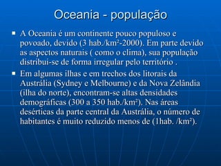 Oceania - população A Oceania é um continente pouco populoso e povoado, devido (3 hab./km²-2000). Em parte devido as aspectos naturais ( como o clima), sua população distribui-se de forma irregular pelo território .  Em algumas ilhas e em trechos dos litorais da Austrália (Sydney e Melbourne) e da Nova Zelândia (ilha do norte), encontram-se altas densidades demográficas (300 a 350 hab./km²). Nas áreas desérticas da parte central da Austrália, o número de habitantes é muito reduzido menos de (1hab. /km²). 