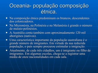 Oceania- população composição étnica. Na composição étnica predominam os brancos, descendentes dos colonizadores. Na Micronésia, na Polinésia e na Melanésia é grande o número de malaio-polinésios. A Austrália conta também com aproximadamente 120 mil aborígines (nativos). Uma característica importante da população australiana é o grande número de imigrantes. Em virtude da sua reduzida população, o país sempre procurou estimular a imigração. Atualmente, de cada três cidadãos, um é imigrante ou filho de imigrantes. Em algumas escolas, chega-se a registrar uma média de onze nacionalidades em cada sala. 