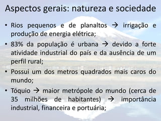 Aspectos gerais: natureza e sociedade
• Rios pequenos e de planaltos  irrigação e
  produção de energia elétrica;
• 83% da população é urbana  devido a forte
  atividade industrial do país e da ausência de um
  perfil rural;
• Possui um dos metros quadrados mais caros do
  mundo;
• Tóquio  maior metrópole do mundo (cerca de
  35 milhões de habitantes)  importância
  industrial, financeira e portuária;
 