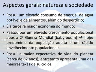 Aspectos gerais: natureza e sociedade
• Possui um elevado consumo de energia, de água
  potável e de alimentos, além do desperdício;
• É a terceira maior economia do mundo;
• Passou por um elevado crescimento populacional
  após a 2ª Guerra Mundial (baby-boom)  hoje:
  predomínio da população adulta e um rápido
  envelhecimento populacional;
• Possui a maior expectativa de vida do planeta
  (cerca de 82 anos), entretanto apresenta uma das
  maiores taxas de suicídios.
 