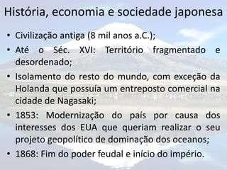 História, economia e sociedade japonesa
• Civilização antiga (8 mil anos a.C.);
• Até o Séc. XVI: Território fragmentado e
  desordenado;
• Isolamento do resto do mundo, com exceção da
  Holanda que possuía um entreposto comercial na
  cidade de Nagasaki;
• 1853: Modernização do país por causa dos
  interesses dos EUA que queriam realizar o seu
  projeto geopolítico de dominação dos oceanos;
• 1868: Fim do poder feudal e início do império.
 