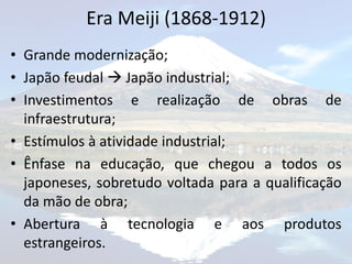 Era Meiji (1868-1912)
• Grande modernização;
• Japão feudal  Japão industrial;
• Investimentos e realização de obras de
  infraestrutura;
• Estímulos à atividade industrial;
• Ênfase na educação, que chegou a todos os
  japoneses, sobretudo voltada para a qualificação
  da mão de obra;
• Abertura à tecnologia e aos produtos
  estrangeiros.
 