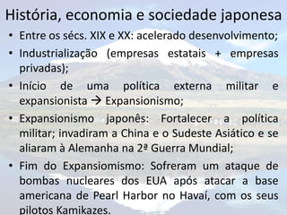 História, economia e sociedade japonesa
• Entre os sécs. XIX e XX: acelerado desenvolvimento;
• Industrialização (empresas estatais + empresas
  privadas);
• Início de uma política externa militar e
  expansionista  Expansionismo;
• Expansionismo japonês: Fortalecer a política
  militar; invadiram a China e o Sudeste Asiático e se
  aliaram à Alemanha na 2ª Guerra Mundial;
• Fim do Expansiomismo: Sofreram um ataque de
  bombas nucleares dos EUA após atacar a base
  americana de Pearl Harbor no Havaí, com os seus
  pilotos Kamikazes.
 