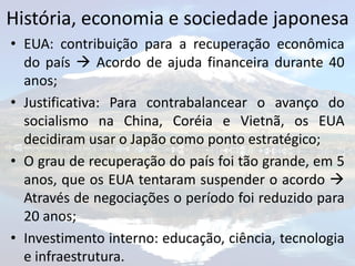 História, economia e sociedade japonesa
• EUA: contribuição para a recuperação econômica
  do país  Acordo de ajuda financeira durante 40
  anos;
• Justificativa: Para contrabalancear o avanço do
  socialismo na China, Coréia e Vietnã, os EUA
  decidiram usar o Japão como ponto estratégico;
• O grau de recuperação do país foi tão grande, em 5
  anos, que os EUA tentaram suspender o acordo 
  Através de negociações o período foi reduzido para
  20 anos;
• Investimento interno: educação, ciência, tecnologia
  e infraestrutura.
 