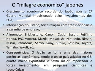 O “milagre econômico” japonês
• Crescimento econômico recorde do Japão após a 2ª
  Guerra Mundial impulsionado pelos investimentos dos
  EUA;
• Intervenção do Estado, forte relação com transnacionais e
  a garantia de emprego;
• Ajinomoto, Bridgestone, Canon, Casio, Epson, Fujifilm,
  Honda, JVC, Kyocera, Mazda, Mitsubishi, Nintendo, Nissan,
  Nissin, Panasonic, Sanyo, Sony, Suzuki, Toshiba, Toyota,
  Yamaha, Yakult, etc.
• Consequências: O Japão se torna uma das maiores
  potências econômicas, sendo o único país asiático no G8,
  quarto maior exportador e sexto maior importador e
  fortes investimentos em pesquisas cientificas e
  tecnológicas.
 