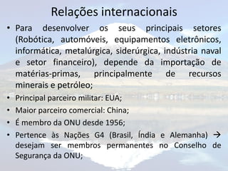 Relações internacionais
• Para desenvolver os seus principais setores
  (Robótica, automóveis, equipamentos eletrônicos,
  informática, metalúrgica, siderúrgica, indústria naval
  e setor financeiro), depende da importação de
  matérias-primas, principalmente de recursos
  minerais e petróleo;
•   Principal parceiro militar: EUA;
•   Maior parceiro comercial: China;
•   É membro da ONU desde 1956;
•   Pertence às Nações G4 (Brasil, Índia e Alemanha) 
    desejam ser membros permanentes no Conselho de
    Segurança da ONU;
 