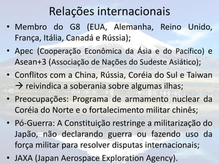 Relações internacionais
• Membro do G8 (EUA, Alemanha, Reino Unido,
  França, Itália, Canadá e Rússia);
• Apec (Cooperação Econômica da Ásia e do Pacífico) e
  Asean+3 (Associação de Nações do Sudeste Asiático);
• Conflitos com a China, Rússia, Coréia do Sul e Taiwan
   reivindica a soberania sobre algumas ilhas;
• Preocupações: Programa de armamento nuclear da
  Coréia do Norte e o fortalecimento militar chinês;
• Pó-Guerra: A Constituição restringe a militarização do
  Japão, não declarando guerra ou fazendo uso da
  força militar para resolver disputas internacionais;
• JAXA (Japan Aerospace Exploration Agency).
 