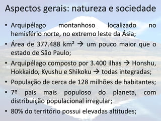 Aspectos gerais: natureza e sociedade
• Arquipélago     montanhoso        localizado no
  hemisfério norte, no extremo leste da Ásia;
• Área de 377.488 km²  um pouco maior que o
  estado de São Paulo;
• Arquipélago composto por 3.400 ilhas  Honshu,
  Hokkaido, Kyushu e Shikoku  todas integradas;
• População de cerca de 128 milhões de habitantes;
• 7º país mais populoso do planeta, com
  distribuição populacional irregular;
• 80% do território possui elevadas altitudes;
 