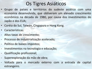 Os Tigres Asiáticos
• Grupo de países e territórios do sudeste asiático com uma
  economia desenvolvida, que obtiveram um elevado crescimento
  econômico na década de 1980, por causa dos investimentos do
  Japão e dos EUA;
• Coréia do Sul, Taiwan, Cingapura e Hong Kong.
• Características:
- Altas taxas de crescimento;
- Processo de industrialização acelerado;
- Política de baixos impostos;
- Investimentos na tecnologia e educação;
- Qualificação profissional;
- Superexploração da mão de obra;
- Voltada para o mercado externo com a entrada de capital
  estrangeiro.
 