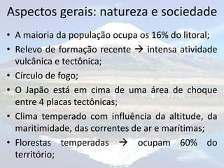 Aspectos gerais: natureza e sociedade
• A maioria da população ocupa os 16% do litoral;
• Relevo de formação recente  intensa atividade
  vulcânica e tectônica;
• Círculo de fogo;
• O Japão está em cima de uma área de choque
  entre 4 placas tectônicas;
• Clima temperado com influência da altitude, da
  maritimidade, das correntes de ar e marítimas;
• Florestas temperadas  ocupam 60% do
  território;
 