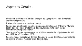 Aspectos Gerais:
Possui um elevado consumo de energia, de água potável e de alimentos,
além do desperdício;
É a terceira maior economia do mundo;
Passou por um elevado crescimento populacional após a 2ª Guerra Mundial
(baby-boom) - hoje: predomínio da população adulta e um rápido
envelhecimento populacional;
“Dekassegis” – déc. 90 - número de brasileiros no Japão disparou de 14 mil
em 1987 para 313 mil em 2007,
Possui a maior expectativa de vida do planeta (cerca de 82 anos), entretanto
apresenta uma das maiores taxas de suicídios.
 