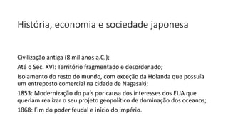 História, economia e sociedade japonesa
Civilização antiga (8 mil anos a.C.);
Até o Séc. XVI: Território fragmentado e desordenado;
Isolamento do resto do mundo, com exceção da Holanda que possuía
um entreposto comercial na cidade de Nagasaki;
1853: Modernização do país por causa dos interesses dos EUA que
queriam realizar o seu projeto geopolítico de dominação dos oceanos;
1868: Fim do poder feudal e início do império.
 