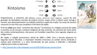 Xintoísmo
Originalmente, o xintoísmo não possuía nome, doutrina nem dogmas. Depois de sete
gerações de divindades nascidas do próprio Cosmo, surgiu enfim o último casal, Izanagi e
Izanami, que desempenhavam na tradição xintoísta o papel da criação. Do corpo de Izanami
nasceram as oito ilhas que compõem o território do Japão.
O termo xinto quer dizer “caminhos dos deuses”. O xintoísmo é a religião nacional do Japão
e constitui-se de crenças e práticas religiosas de tipo animista. Ao contrário da maior parte
dos credos contemporâneos, não possui um fundador específico, livro sagrado, dogmas ou
código moral.
No Japão, a religião permaneceu oficial de 1868 a 1946. Com a derrota japonesa na
Segunda Guerra Mundial, o imperador Hirohito renunciou ao caráter divino atribuído à
realeza pelo xintoísmo, e a nova Constituição do país passou a defender a liberdade
religiosa para todos os japoneses.
• http://portal-dos-mitos.blogspot.com.br/2013/08/izanagi-izanami.html
 