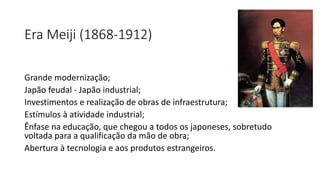 Era Meiji (1868-1912)
Grande modernização;
Japão feudal - Japão industrial;
Investimentos e realização de obras de infraestrutura;
Estímulos à atividade industrial;
Ênfase na educação, que chegou a todos os japoneses, sobretudo
voltada para a qualificação da mão de obra;
Abertura à tecnologia e aos produtos estrangeiros.
 