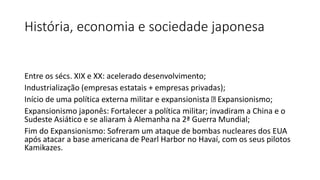 História, economia e sociedade japonesa
Entre os sécs. XIX e XX: acelerado desenvolvimento;
Industrialização (empresas estatais + empresas privadas);
Início de uma política externa militar e expansionista Expansionismo;
Expansionismo japonês: Fortalecer a política militar; invadiram a China e o
Sudeste Asiático e se aliaram à Alemanha na 2ª Guerra Mundial;
Fim do Expansionismo: Sofreram um ataque de bombas nucleares dos EUA
após atacar a base americana de Pearl Harbor no Havaí, com os seus pilotos
Kamikazes.
 