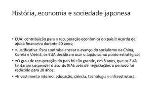 História, economia e sociedade japonesa
• EUA: contribuição para a recuperação econômica do país Acordo de
ajuda financeira durante 40 anos;
• •Justificativa: Para contrabalancear o avanço do socialismo na China,
Coréia e Vietnã, os EUA decidiram usar o Japão como ponto estratégico;
• •O grau de recuperação do país foi tão grande, em 5 anos, que os EUA
tentaram suspender o acordo Através de negociações o período foi
reduzido para 20 anos;
• •Investimento interno: educação, ciência, tecnologia e infraestrutura.
 