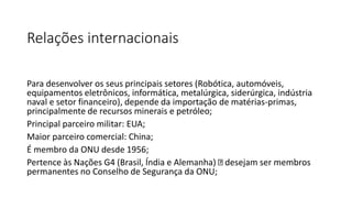 Relações internacionais
Para desenvolver os seus principais setores (Robótica, automóveis,
equipamentos eletrônicos, informática, metalúrgica, siderúrgica, indústria
naval e setor financeiro), depende da importação de matérias-primas,
principalmente de recursos minerais e petróleo;
Principal parceiro militar: EUA;
Maior parceiro comercial: China;
É membro da ONU desde 1956;
Pertence às Nações G4 (Brasil, Índia e Alemanha) desejam ser membros
permanentes no Conselho de Segurança da ONU;
 