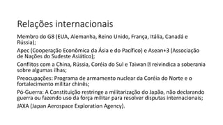 Relações internacionais
Membro do G8 (EUA, Alemanha, Reino Unido, França, Itália, Canadá e
Rússia);
Apec (Cooperação Econômica da Ásia e do Pacífico) e Asean+3 (Associação
de Nações do Sudeste Asiático);
Conflitos com a China, Rússia, Coréia do Sul e Taiwan reivindica a soberania
sobre algumas ilhas;
Preocupações: Programa de armamento nuclear da Coréia do Norte e o
fortalecimento militar chinês;
Pó-Guerra: A Constituição restringe a militarização do Japão, não declarando
guerra ou fazendo uso da força militar para resolver disputas internacionais;
JAXA (Japan Aerospace Exploration Agency).
 