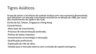 Tigres Asiáticos.
Grupo de países e territórios do sudeste asiático com uma economia desenvolvida,
que obtiveram um elevado crescimento econômico na década de 1980, por causa
dos investimentos do Japão e dos EUA;
Coréia do Sul, Taiwan, Cingapura e Hong Kong.
Características:
-Altas taxas de crescimento;
-Processo de industrialização acelerado;
-Política de baixos impostos;
-Investimentos na tecnologia e educação;
-Qualificação profissional;
-Exploração da mão de obra;
-Voltada para o mercado externo com a entrada de capital estrangeiro.
 