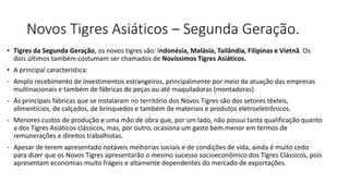 Novos Tigres Asiáticos – Segunda Geração.
• Tigres da Segunda Geração, os novos tigres são: Indonésia, Malásia, Tailândia, Filipinas e Vietnã. Os
dois últimos também costumam ser chamados de Novíssimos Tigres Asiáticos.
• A principal característica:
- Amplo recebimento de investimentos estrangeiros, principalmente por meio da atuação das empresas
multinacionais e também de fábricas de peças ou até maquiladoras (montadoras)
- As principais fábricas que se instalaram no território dos Novos Tigres são dos setores têxteis,
alimentícios, de calçados, de brinquedos e também de materiais e produtos eletroeletrônicos.
- Menores custos de produção e uma mão de obra que, por um lado, não possui tanta qualificação quanto
a dos Tigres Asiáticos clássicos, mas, por outro, ocasiona um gasto bem menor em termos de
remunerações e direitos trabalhistas.
- Apesar de terem apresentado notáveis melhorias sociais e de condições de vida, ainda é muito cedo
para dizer que os Novos Tigres apresentarão o mesmo sucesso socioeconômico dos Tigres Clássicos, pois
apresentam economias muito frágeis e altamente dependentes do mercado de exportações.
 