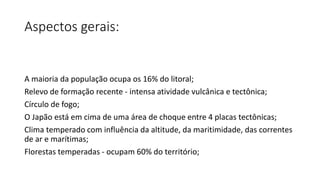 Aspectos gerais:
A maioria da população ocupa os 16% do litoral;
Relevo de formação recente - intensa atividade vulcânica e tectônica;
Círculo de fogo;
O Japão está em cima de uma área de choque entre 4 placas tectônicas;
Clima temperado com influência da altitude, da maritimidade, das correntes
de ar e marítimas;
Florestas temperadas - ocupam 60% do território;
 