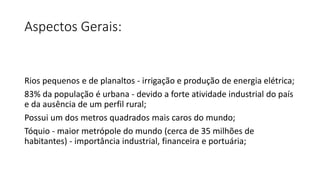 Aspectos Gerais:
Rios pequenos e de planaltos - irrigação e produção de energia elétrica;
83% da população é urbana - devido a forte atividade industrial do país
e da ausência de um perfil rural;
Possui um dos metros quadrados mais caros do mundo;
Tóquio - maior metrópole do mundo (cerca de 35 milhões de
habitantes) - importância industrial, financeira e portuária;
 