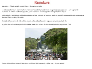 Kamakura – Cidade sagrada entre o Mar e a Montanha do Japão
A cidade de Kamakura não tem a fama internacional de Kioto, mas também é sagrada para os japoneses — um lugar onde
as marcas da história não foram apagadas, como aconteceu em tantas partes da megamoderna Tóquio.
Seus templos, santuários e monumentos à beira do mar, cercados de florestas, fazem da pequena Kamakura um lugar encantado, a
apenas 50 km da capital do Japão.
A cidade já foi o centro da vida política do país, palco de batalhas entre xoguns e samurais no século XII.
O ponto mais visitado é o hipnotizante Grande Buda, uma estátua de bronze de 13,5 metros, erguida em 1252.
Tufões, terremotos e tsunamis destruíram os templos que guardaram o buda, mas a estátua resistiu.
1
 