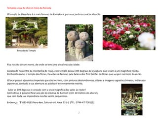 Templos: casa de chá no meio da floresta
O templo de Hasedera é o mais famoso de Kamakura, por seus jardins e sua localização.
Fica no alto de um morro, de onde se tem uma vista linda da cidade.
Localizado no centro da montanha de Hase, este templo possui 399 degraus de escadaria que levam à um magnífico hondō.
Conhecido como o templo das flores, Hasedera é famoso pela beleza dos 7mil botões de flores que surgem no início do verão.
O local possui aposentos imperiais que são incríveis, com pinturas deslumbrantes, altares e imagens sagradas chinesas, indianas e
japonesas, contudo a sua abertura ao público é extremamente restrita.
Subir os 399 degraus e coroado com a vista magnífica dos vales ao redor!
Além disso, é possível ficar aos pés da estátua de Kannon (com 10 metros de altura!),
que com toda sua imponência nos faz sentir pequeninos.
Endereço: 〒 633-0193 Nara-ken, Sakurai-shi, Hase 731-1 (TEL: 0744-47-7001)22
Entrada do Templo
2
 
