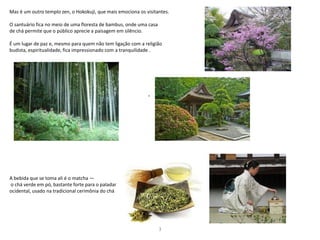 Mas é um outro templo zen, o Hokokuji, que mais emociona os visitantes.
O santuário fica no meio de uma floresta de bambus, onde uma casa
de chá permite que o público aprecie a paisagem em silêncio.
É um lugar de paz e, mesmo para quem não tem ligação com a religião
budista, espiritualidade, fica impressionado com a tranquilidade .
A bebida que se toma ali é o matcha —
o chá verde em pó, bastante forte para o paladar
ocidental, usado na tradicional cerimônia do chá
3
.
 